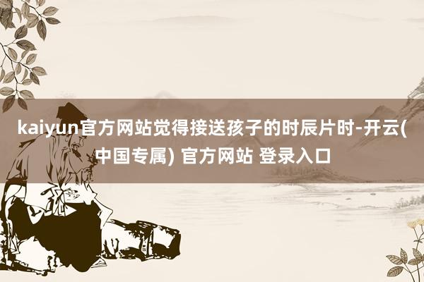 kaiyun官方网站觉得接送孩子的时辰片时-开云(中国专属) 官方网站 登录入口