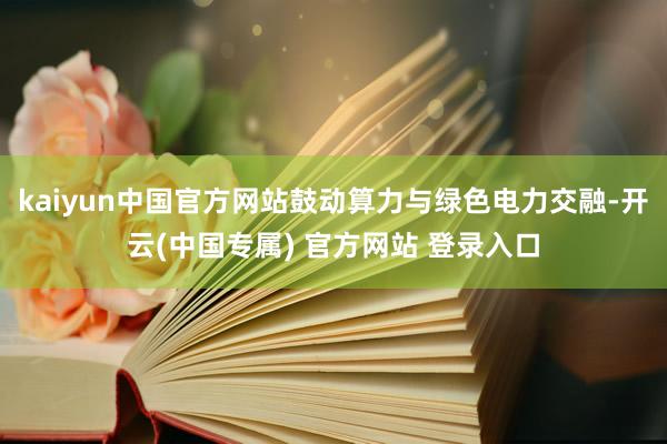 kaiyun中国官方网站鼓动算力与绿色电力交融-开云(中国专属) 官方网站 登录入口
