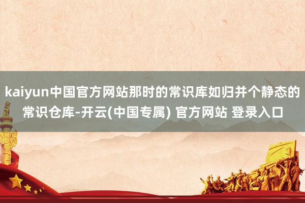 kaiyun中国官方网站那时的常识库如归并个静态的常识仓库-开云(中国专属) 官方网站 登录入口