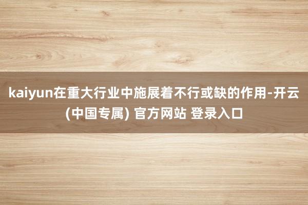kaiyun在重大行业中施展着不行或缺的作用-开云(中国专属) 官方网站 登录入口