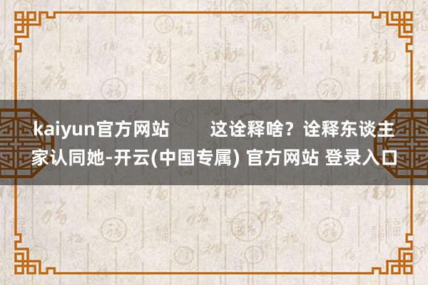 kaiyun官方网站        这诠释啥？诠释东谈主家认同她-开云(中国专属) 官方网站 登录入口