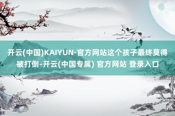 开云(中国)KAIYUN·官方网站这个孩子最终莫得被打倒-开云(中国专属) 官方网站 登录入口