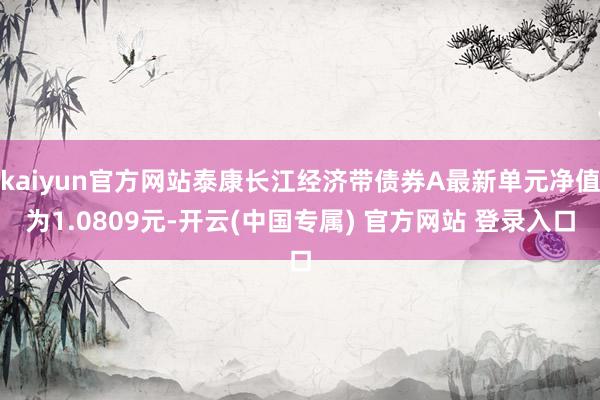 kaiyun官方网站泰康长江经济带债券A最新单元净值为1.0809元-开云(中国专属) 官方网站 登录入口