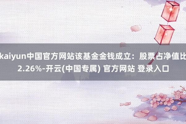 kaiyun中国官方网站该基金金钱成立：股票占净值比2.26%-开云(中国专属) 官方网站 登录入口