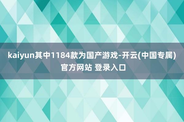 kaiyun其中1184款为国产游戏-开云(中国专属) 官方网站 登录入口