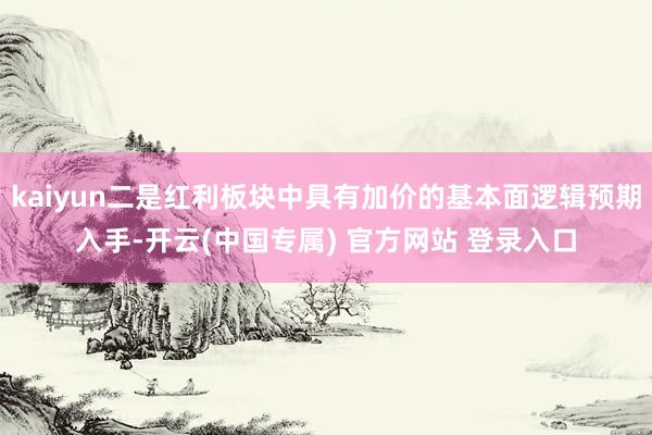 kaiyun二是红利板块中具有加价的基本面逻辑预期入手-开云(中国专属) 官方网站 登录入口
