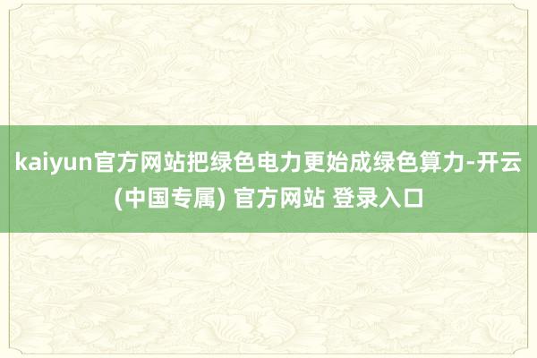 kaiyun官方网站把绿色电力更始成绿色算力-开云(中国专属) 官方网站 登录入口