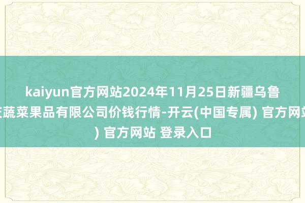 kaiyun官方网站2024年11月25日新疆乌鲁木王人凌庆蔬菜果品有限公司价钱行情-开云(中国专属) 官方网站 登录入口