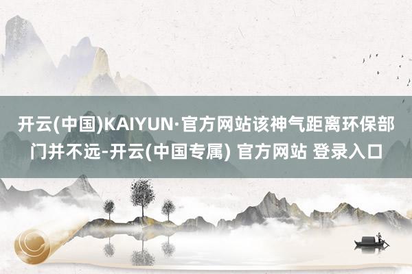 开云(中国)KAIYUN·官方网站该神气距离环保部门并不远-开云(中国专属) 官方网站 登录入口