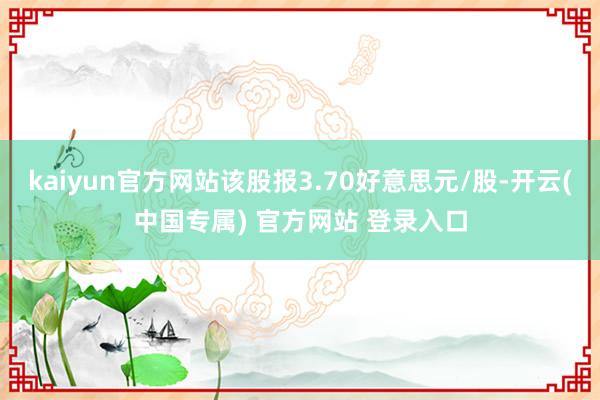 kaiyun官方网站该股报3.70好意思元/股-开云(中国专属) 官方网站 登录入口