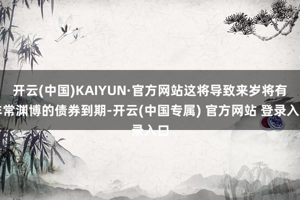 开云(中国)KAIYUN·官方网站这将导致来岁将有非常渊博的债券到期-开云(中国专属) 官方网站 登录入口