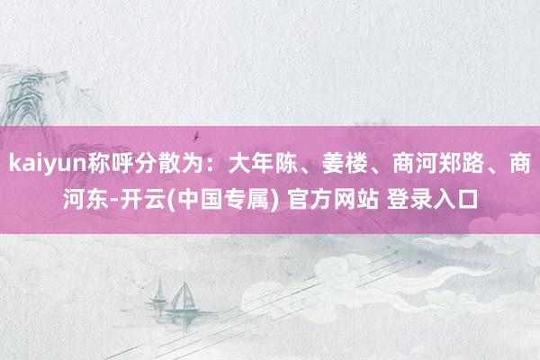 kaiyun称呼分散为：大年陈、姜楼、商河郑路、商河东-开云(中国专属) 官方网站 登录入口