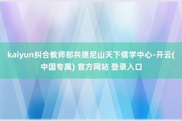 kaiyun纠合教师部共建尼山天下儒学中心-开云(中国专属) 官方网站 登录入口