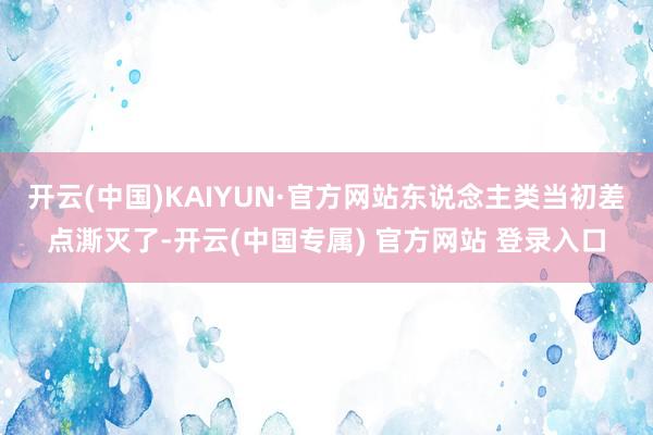 开云(中国)KAIYUN·官方网站东说念主类当初差点澌灭了-开云(中国专属) 官方网站 登录入口