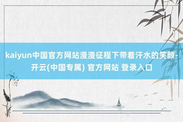 kaiyun中国官方网站漫漫征程下带着汗水的笑颜-开云(中国专属) 官方网站 登录入口