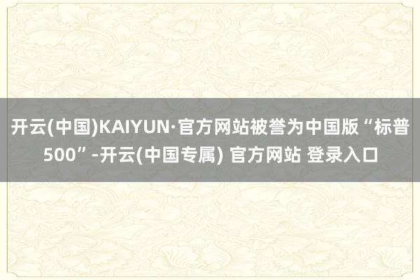 开云(中国)KAIYUN·官方网站被誉为中国版“标普500”-开云(中国专属) 官方网站 登录入口