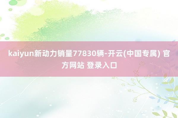 kaiyun新动力销量77830辆-开云(中国专属) 官方网站 登录入口