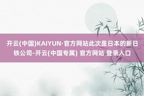 开云(中国)KAIYUN·官方网站此次是日本的新日铁公司-开云(中国专属) 官方网站 登录入口