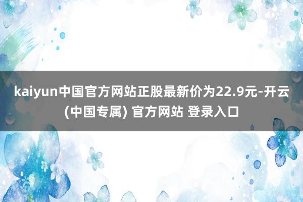 kaiyun中国官方网站正股最新价为22.9元-开云(中国专属) 官方网站 登录入口