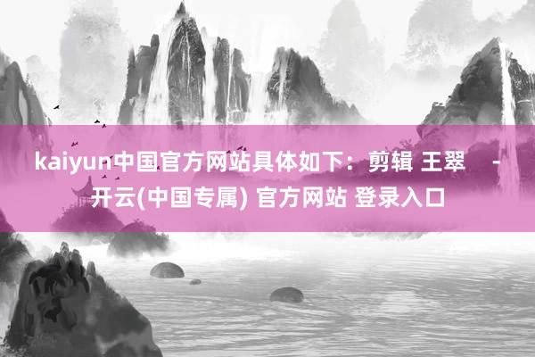 kaiyun中国官方网站具体如下：剪辑 王翠    -开云(中国专属) 官方网站 登录入口