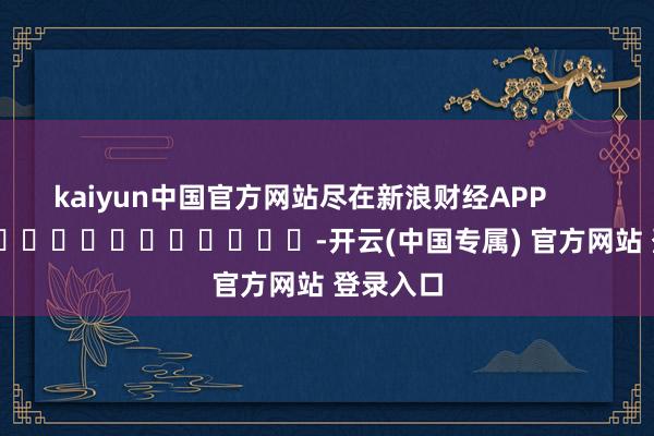 kaiyun中国官方网站尽在新浪财经APP            													-开云(中国专属) 官方网站 登录入口