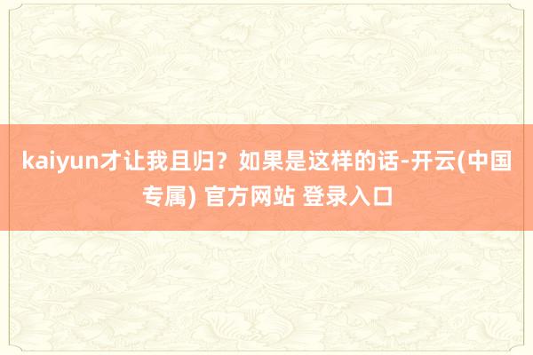 kaiyun才让我且归？如果是这样的话-开云(中国专属) 官方网站 登录入口