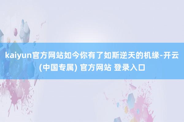 kaiyun官方网站如今你有了如斯逆天的机缘-开云(中国专属) 官方网站 登录入口