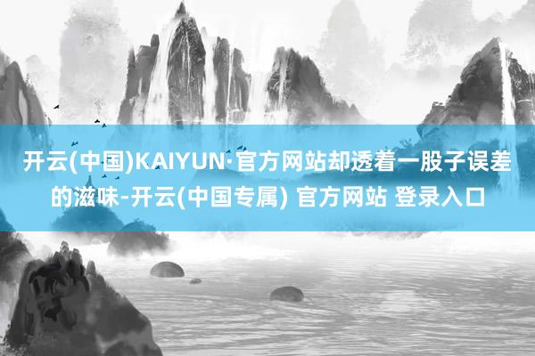 开云(中国)KAIYUN·官方网站却透着一股子误差的滋味-开云(中国专属) 官方网站 登录入口