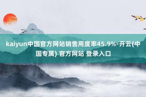 kaiyun中国官方网站销售用度率45.9%-开云(中国专属) 官方网站 登录入口