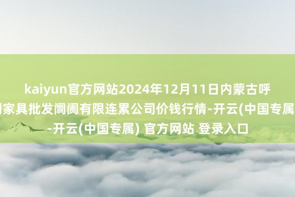 kaiyun官方网站2024年12月11日内蒙古呼和浩特市东瓦窑农副家具批发阛阓有限连累公司价钱行情-开云(中国专属) 官方网站 登录入口