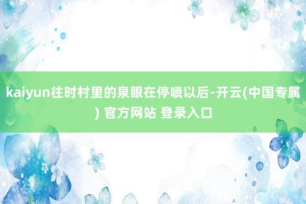 kaiyun往时村里的泉眼在停喷以后-开云(中国专属) 官方网站 登录入口