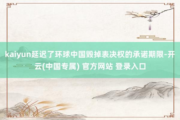 kaiyun延迟了环球中国毁掉表决权的承诺期限-开云(中国专属) 官方网站 登录入口