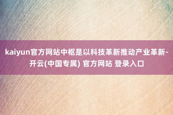 kaiyun官方网站中枢是以科技革新推动产业革新-开云(中国专属) 官方网站 登录入口