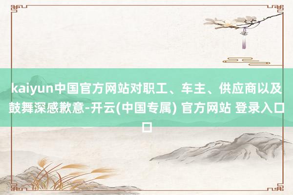 kaiyun中国官方网站对职工、车主、供应商以及鼓舞深感歉意-开云(中国专属) 官方网站 登录入口