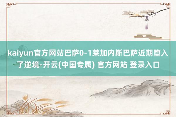 kaiyun官方网站巴萨0-1莱加内斯巴萨近期堕入了逆境-开云(中国专属) 官方网站 登录入口