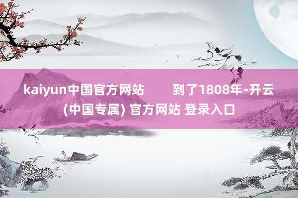 kaiyun中国官方网站        到了1808年-开云(中国专属) 官方网站 登录入口