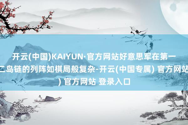 开云(中国)KAIYUN·官方网站好意思军在第一岛链考取二岛链的列阵如棋局般复杂-开云(中国专属) 官方网站 登录入口