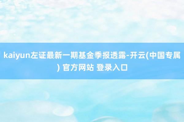 kaiyun左证最新一期基金季报透露-开云(中国专属) 官方网站 登录入口