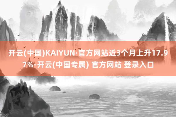 开云(中国)KAIYUN·官方网站近3个月上升17.97%-开云(中国专属) 官方网站 登录入口