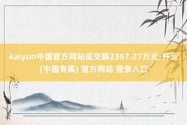 kaiyun中国官方网站成交额2367.27万元-开云(中国专属) 官方网站 登录入口