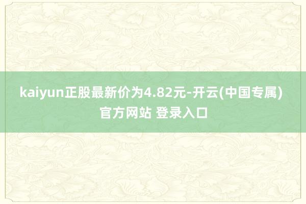 kaiyun正股最新价为4.82元-开云(中国专属) 官方网站 登录入口