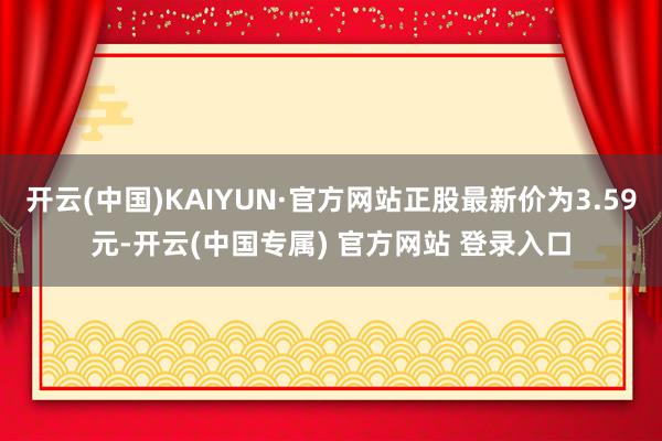 开云(中国)KAIYUN·官方网站正股最新价为3.59元-开云(中国专属) 官方网站 登录入口