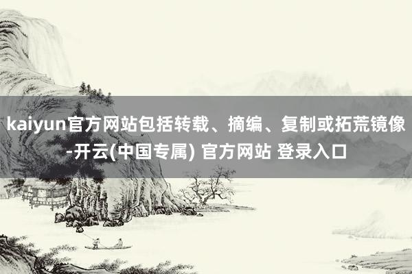 kaiyun官方网站包括转载、摘编、复制或拓荒镜像-开云(中国专属) 官方网站 登录入口