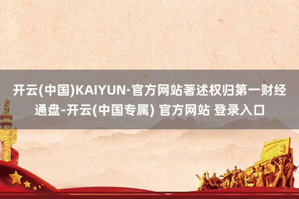 开云(中国)KAIYUN·官方网站著述权归第一财经通盘-开云(中国专属) 官方网站 登录入口