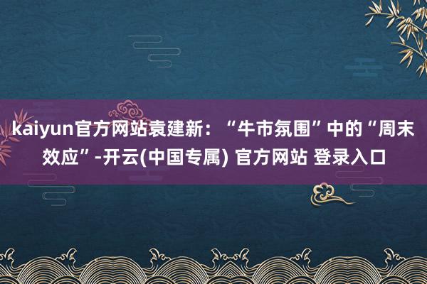 kaiyun官方网站袁建新：“牛市氛围”中的“周末效应”-开云(中国专属) 官方网站 登录入口