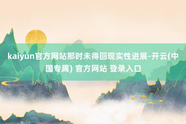 kaiyun官方网站那时未得回现实性进展-开云(中国专属) 官方网站 登录入口