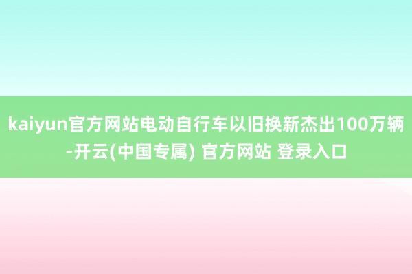 kaiyun官方网站电动自行车以旧换新杰出100万辆-开云(中国专属) 官方网站 登录入口
