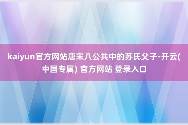 kaiyun官方网站唐宋八公共中的苏氏父子-开云(中国专属) 官方网站 登录入口