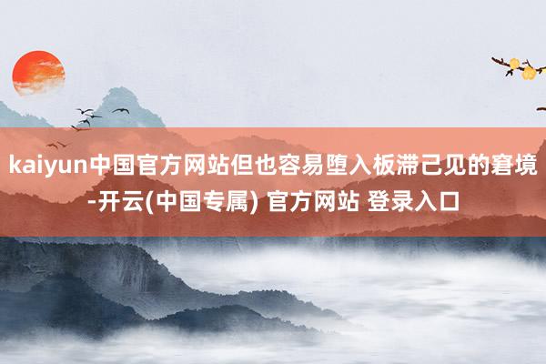 kaiyun中国官方网站但也容易堕入板滞己见的窘境-开云(中国专属) 官方网站 登录入口
