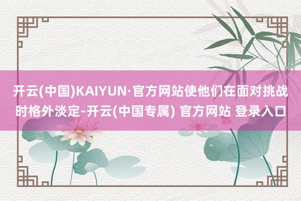 开云(中国)KAIYUN·官方网站使他们在面对挑战时格外淡定-开云(中国专属) 官方网站 登录入口